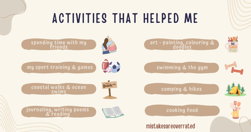 activities that helped me cope with rejection.
spending time with my friends,
my sport training and games,
coastal walks and ocean swims,
coastal walks and ocean swims,
journaling, writing poems and reading,
art, painting, colouring and doodles,
swimming and the gym,
camping and hikes,
cooking food.