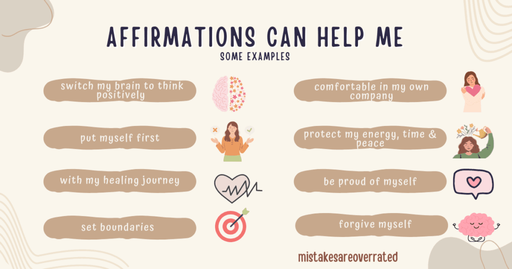 affirmations can help me
some examples:
switch my brain to think positively,
put myself first,
with my healing journey,
set boundaries,
become comfortable in my own company,
protect my energy, time and peace,
be proud of myself,
forgive myself.