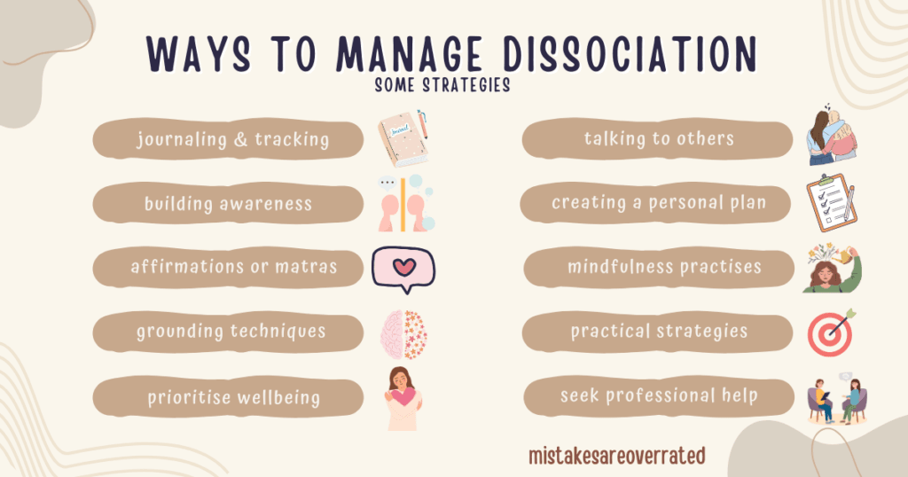 ways to manage dissociation.
some strategies.
journaling and tracking,
building awareness,
affirmations or mantras,
grounding techniques,
prioritising wellbeing,
talking to others,
creating a personal plan,
mindfulness practises,
practical strategies,
seek professional help.